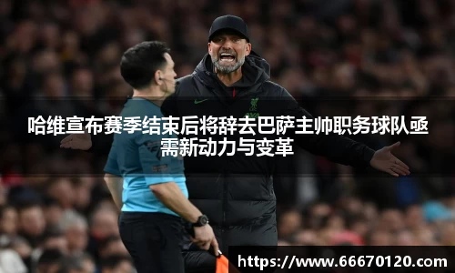 哈维宣布赛季结束后将辞去巴萨主帅职务球队亟需新动力与变革